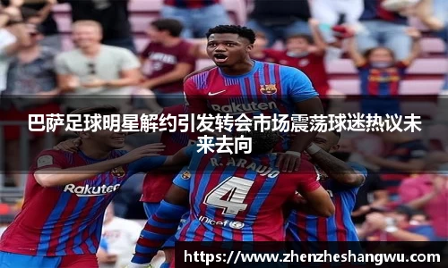 巴萨足球明星解约引发转会市场震荡球迷热议未来去向