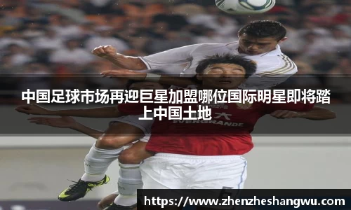 中国足球市场再迎巨星加盟哪位国际明星即将踏上中国土地