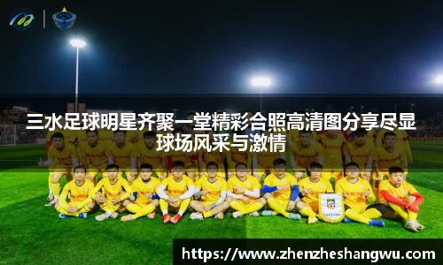 三水足球明星齐聚一堂精彩合照高清图分享尽显球场风采与激情